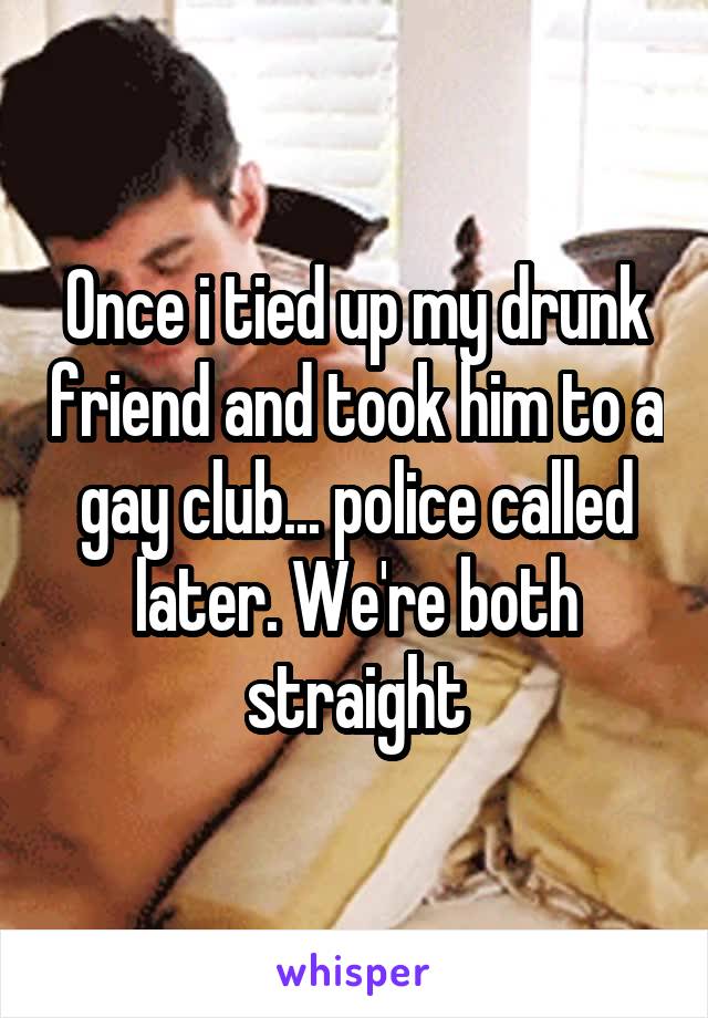 Once i tied up my drunk friend and took him to a gay club... police called later. We're both straight