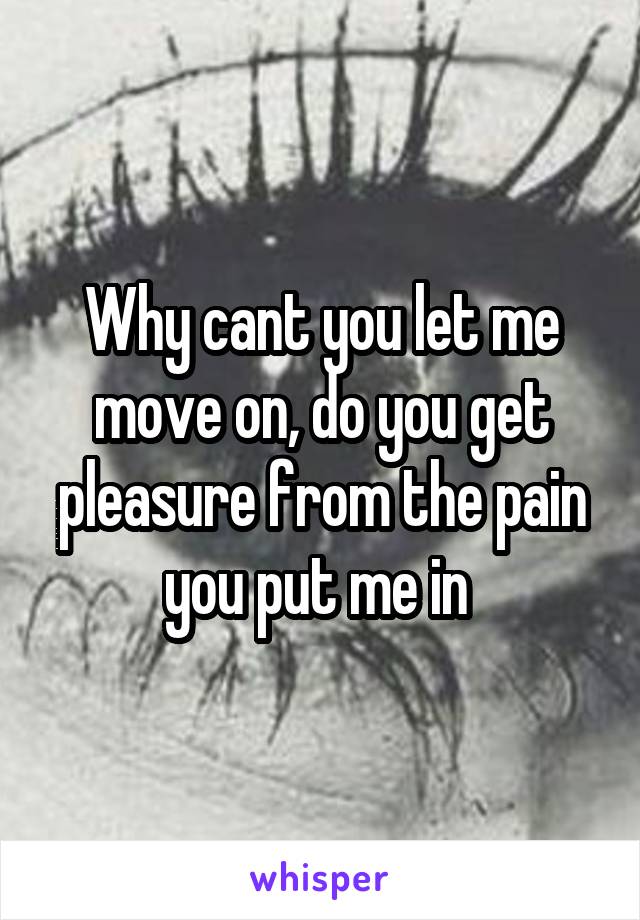 Why cant you let me move on, do you get pleasure from the pain you put me in 