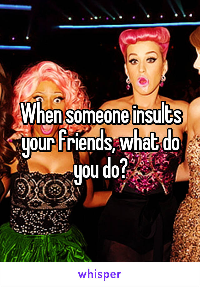 When someone insults your friends, what do you do?