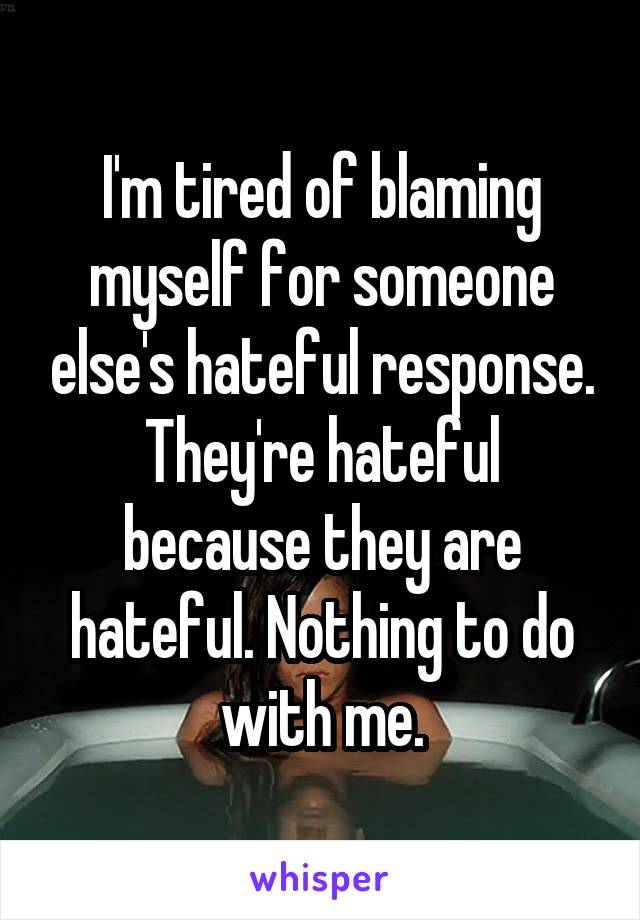 I'm tired of blaming myself for someone else's hateful response.
They're hateful because they are hateful. Nothing to do with me.