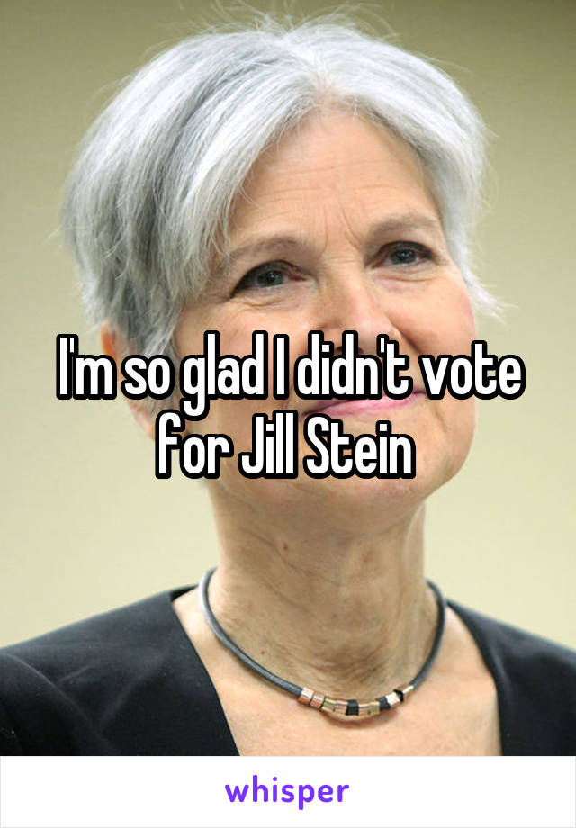 I'm so glad I didn't vote for Jill Stein 