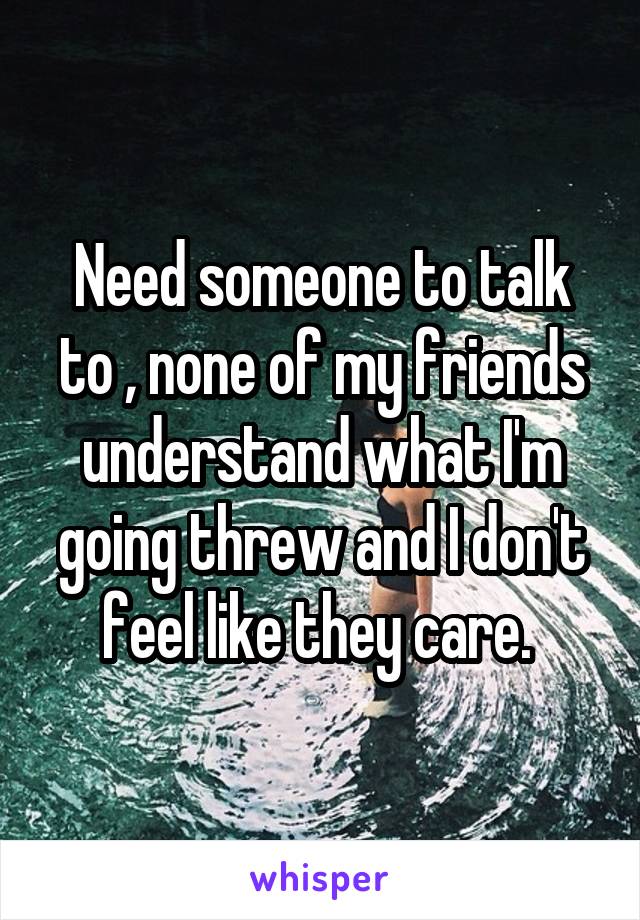 Need someone to talk to , none of my friends understand what I'm going threw and I don't feel like they care. 