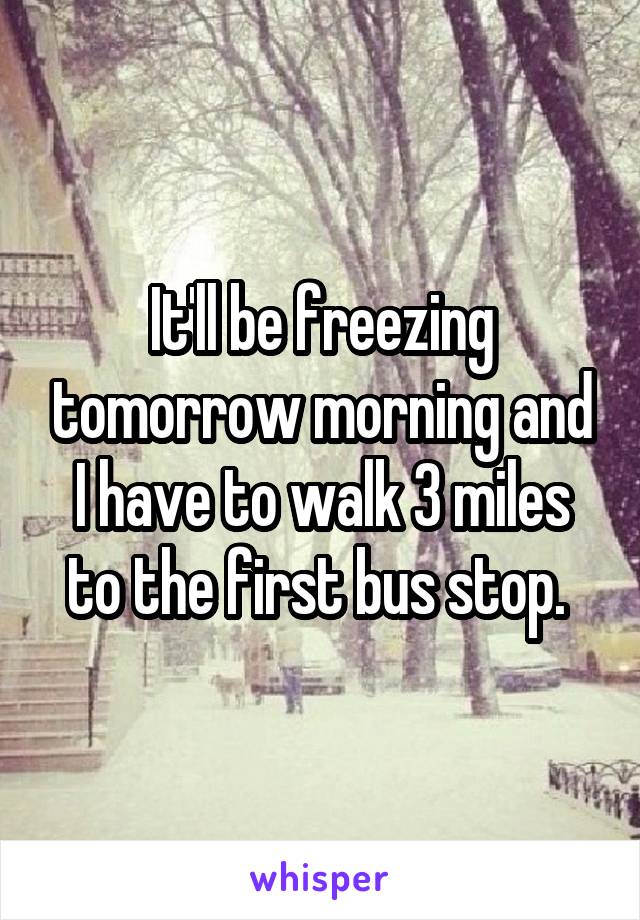 It'll be freezing tomorrow morning and I have to walk 3 miles to the first bus stop. 