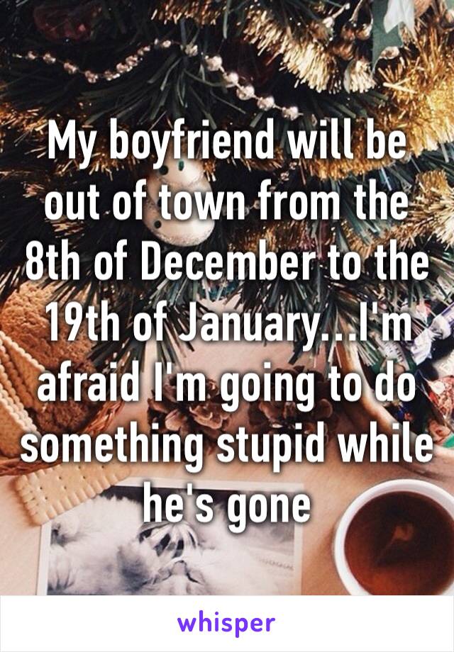 My boyfriend will be out of town from the 8th of December to the 19th of January…I'm afraid I'm going to do something stupid while he's gone