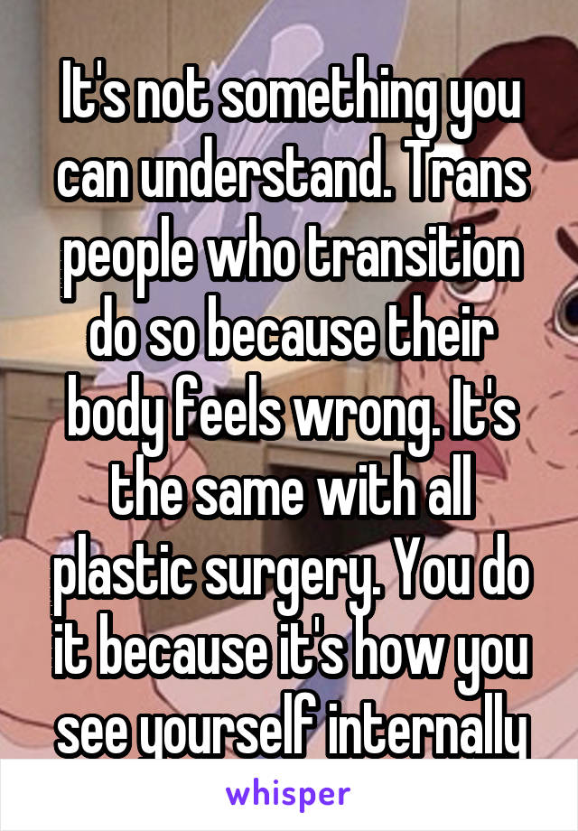 It's not something you can understand. Trans people who transition do so because their body feels wrong. It's the same with all plastic surgery. You do it because it's how you see yourself internally