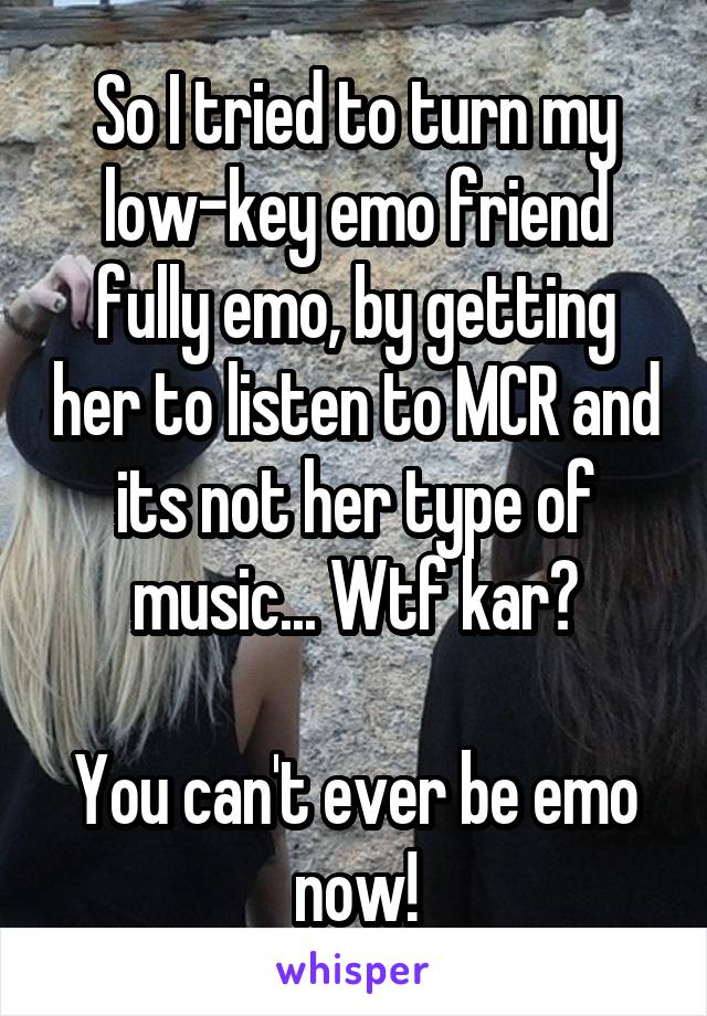 So I tried to turn my low-key emo friend fully emo, by getting her to listen to MCR and its not her type of music... Wtf kar?

You can't ever be emo now!