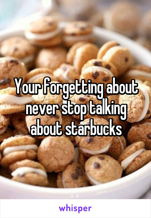 Your forgetting about never stop talking about starbucks