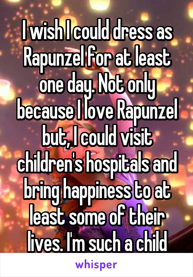 I wish I could dress as Rapunzel for at least one day. Not only because I love Rapunzel but, I could visit children's hospitals and bring happiness to at least some of their lives. I'm such a child