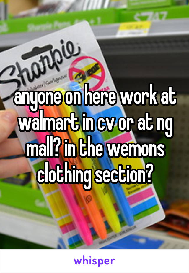 anyone on here work at walmart in cv or at ng mall? in the wemons clothing section?