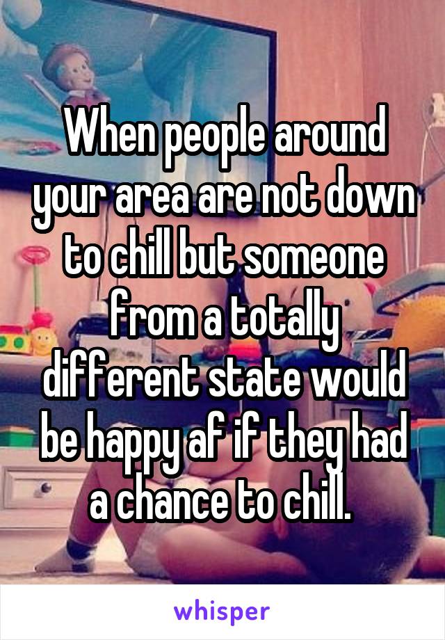 When people around your area are not down to chill but someone from a totally different state would be happy af if they had a chance to chill. 