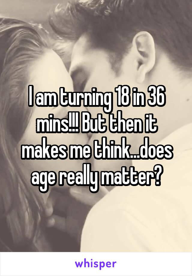 I am turning 18 in 36 mins!!! But then it makes me think...does age really matter?