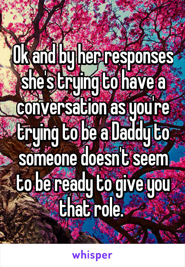 Ok and by her responses she's trying to have a conversation as you're trying to be a Daddy to someone doesn't seem to be ready to give you that role. 