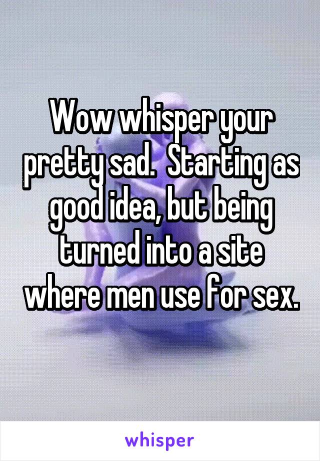 Wow whisper your pretty sad.  Starting as good idea, but being turned into a site where men use for sex. 