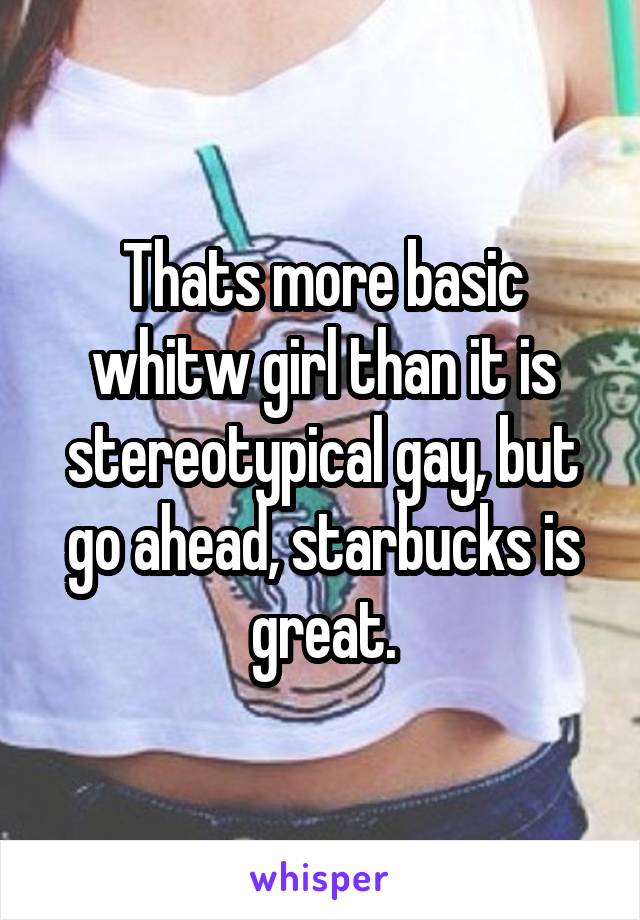 Thats more basic whitw girl than it is stereotypical gay, but go ahead, starbucks is great.