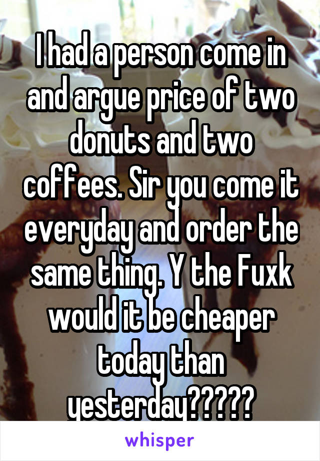 I had a person come in and argue price of two donuts and two coffees. Sir you come it everyday and order the same thing. Y the Fuxk would it be cheaper today than yesterday?????