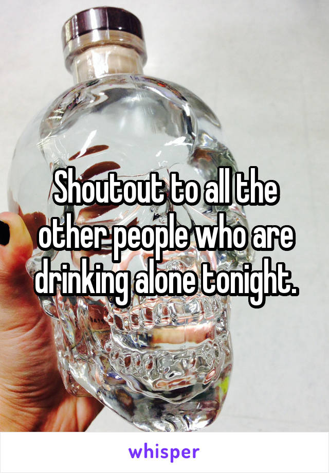 Shoutout to all the other people who are drinking alone tonight.