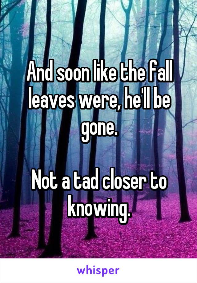 And soon like the fall leaves were, he'll be gone.

Not a tad closer to knowing.