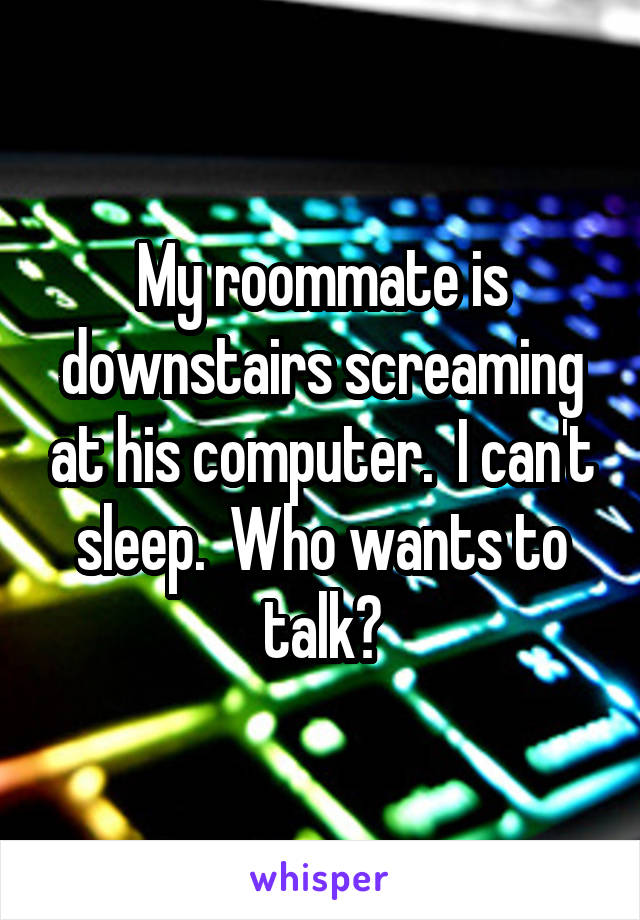 My roommate is downstairs screaming at his computer.  I can't sleep.  Who wants to talk?