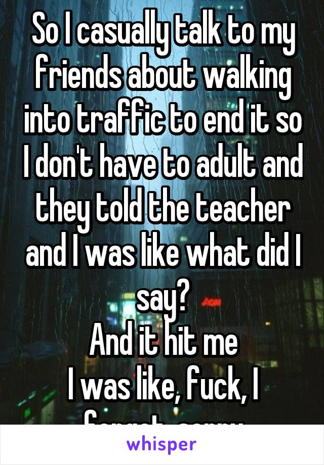 So I casually talk to my friends about walking into traffic to end it so I don't have to adult and they told the teacher and I was like what did I say?
And it hit me
I was like, fuck, I forgot, sorry