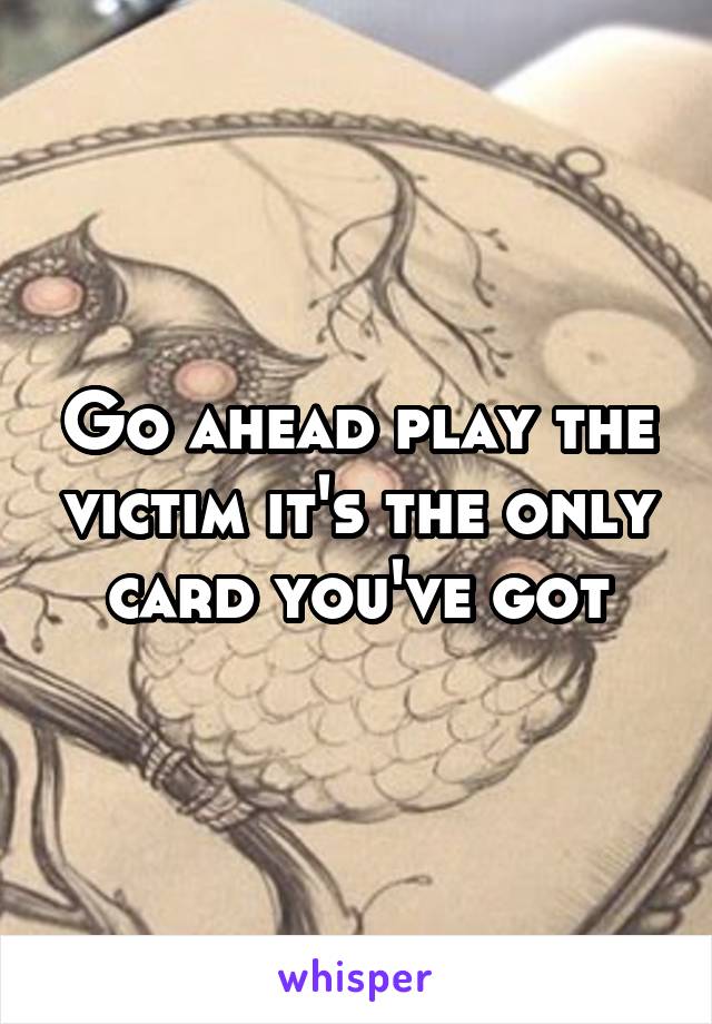 Go ahead play the victim it's the only card you've got