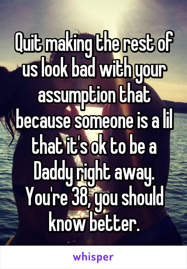 Quit making the rest of us look bad with your assumption that because someone is a lil that it's ok to be a Daddy right away. You're 38, you should know better.