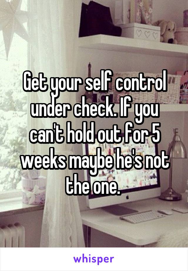 Get your self control under check. If you can't hold out for 5 weeks maybe he's not the one. 