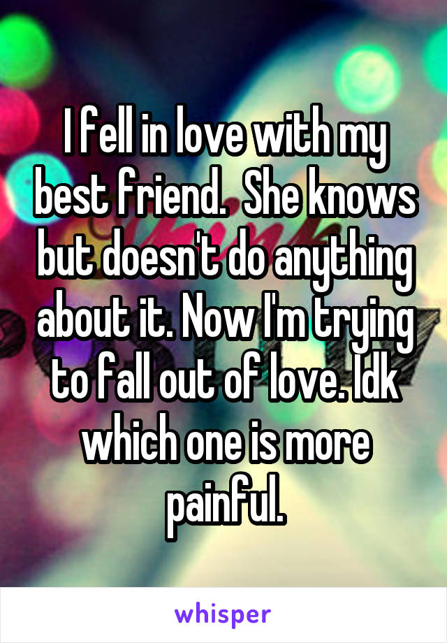 I fell in love with my best friend.  She knows but doesn't do anything about it. Now I'm trying to fall out of love. Idk which one is more painful.