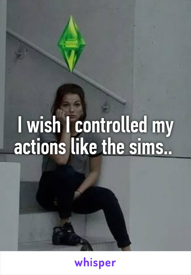 I wish I controlled my actions like the sims.. 