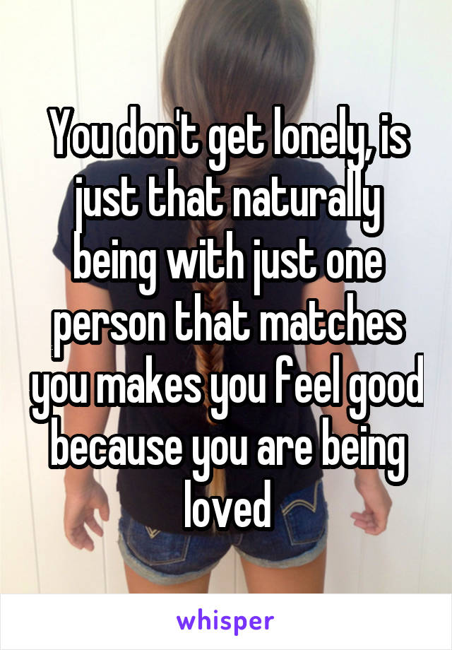 You don't get lonely, is just that naturally being with just one person that matches you makes you feel good because you are being loved