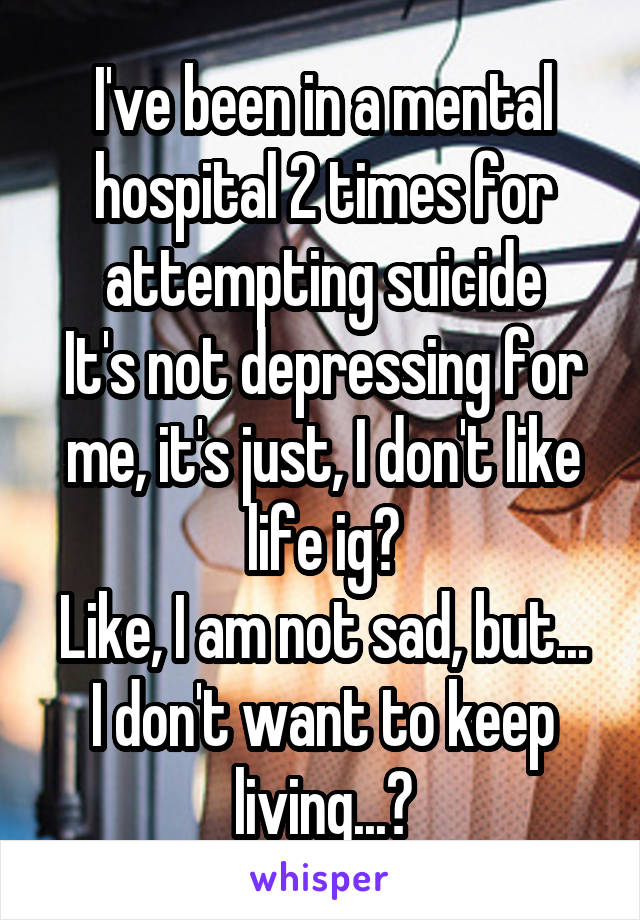 I've been in a mental hospital 2 times for attempting suicide
It's not depressing for me, it's just, I don't like life ig?
Like, I am not sad, but...
I don't want to keep living...?