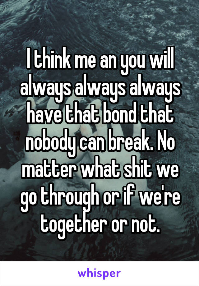 I think me an you will always always always have that bond that nobody can break. No matter what shit we go through or if we're together or not.