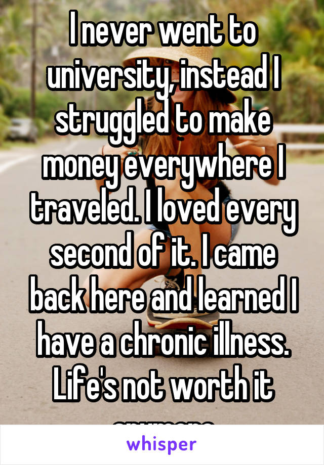 I never went to university, instead I struggled to make money everywhere I traveled. I loved every second of it. I came back here and learned I have a chronic illness. Life's not worth it anymore