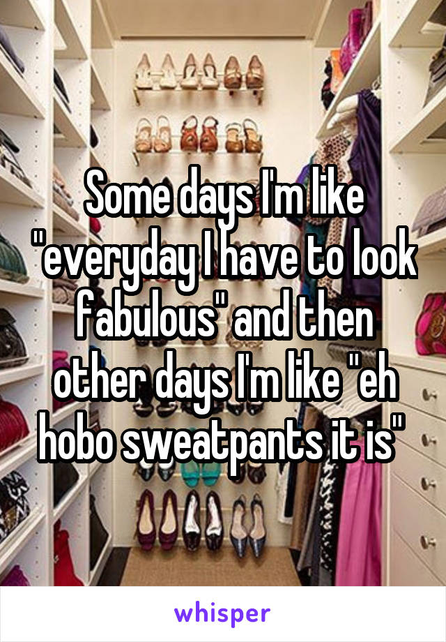 Some days I'm like "everyday I have to look fabulous" and then other days I'm like "eh hobo sweatpants it is" 