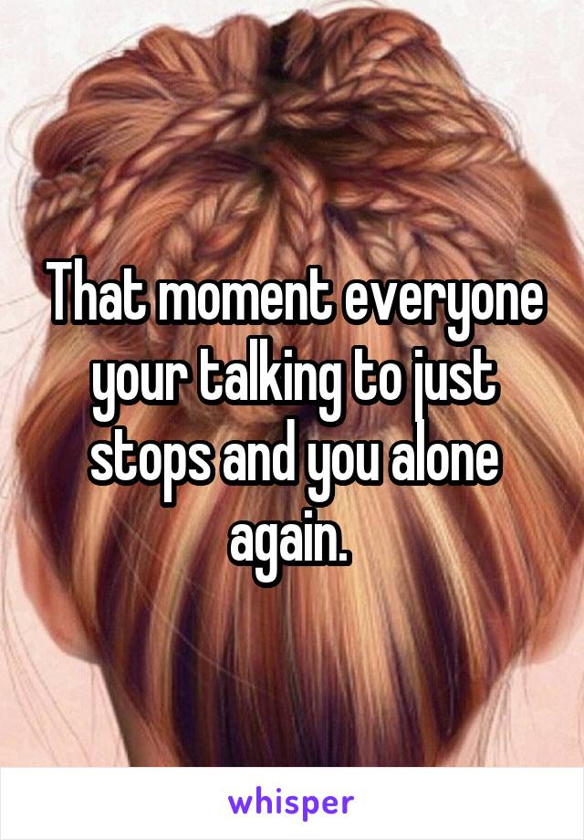 That moment everyone your talking to just stops and you alone again. 