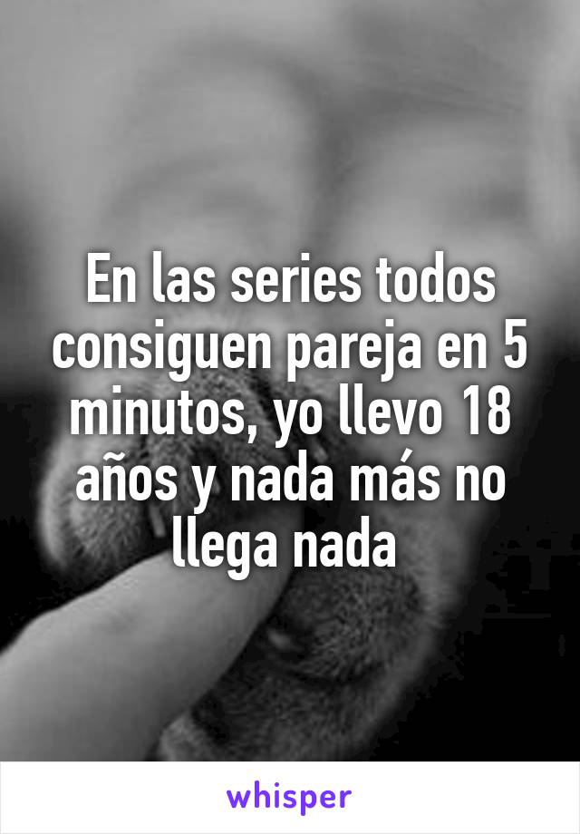 En las series todos consiguen pareja en 5 minutos, yo llevo 18 años y nada más no llega nada 