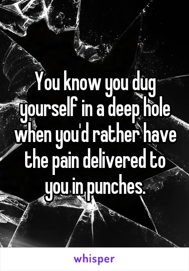 You know you dug yourself in a deep hole when you'd rather have the pain delivered to you in punches.