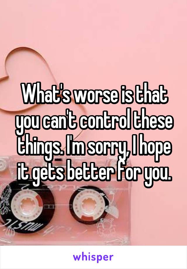 What's worse is that you can't control these things. I'm sorry, I hope it gets better for you.