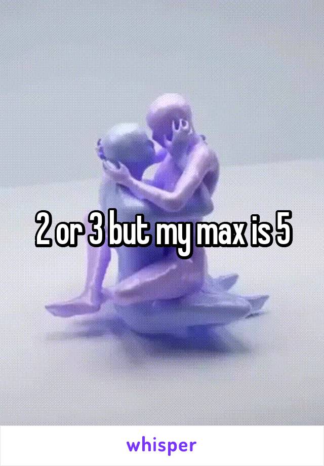 2 or 3 but my max is 5