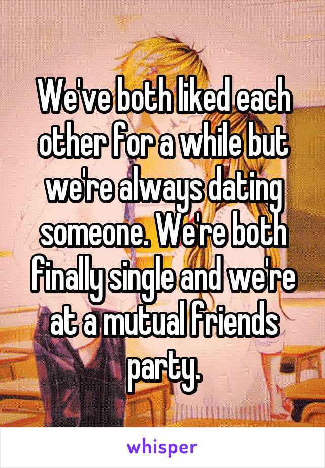 We've both liked each other for a while but we're always dating someone. We're both finally single and we're at a mutual friends party.