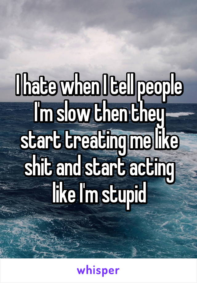 I hate when I tell people I'm slow then they start treating me like shit and start acting like I'm stupid