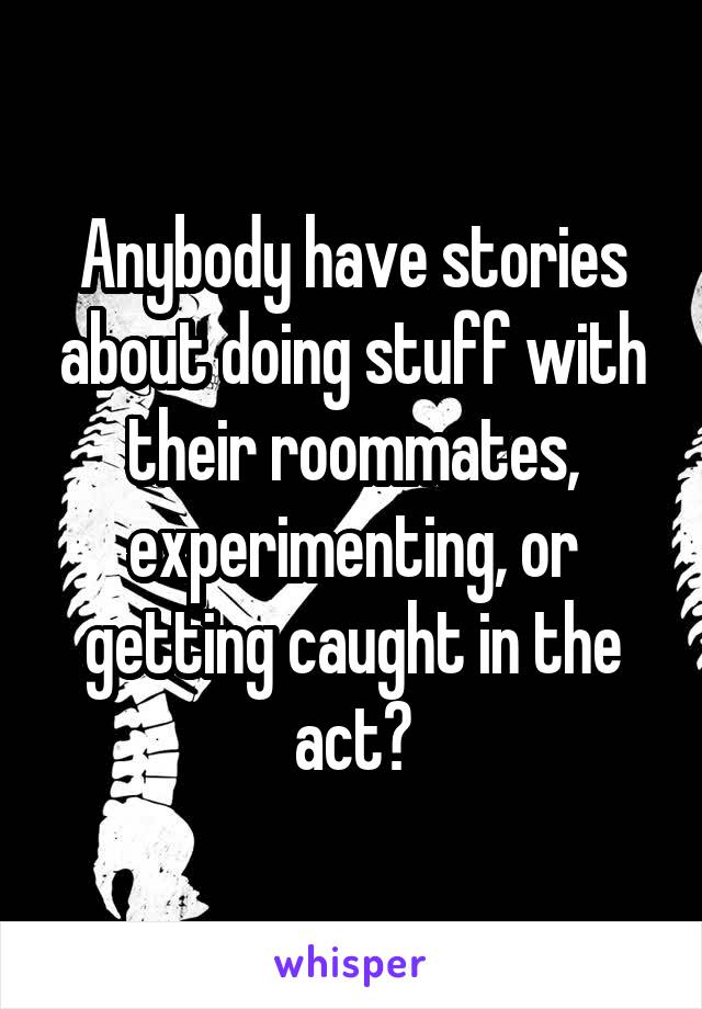 Anybody have stories about doing stuff with their roommates, experimenting, or getting caught in the act?