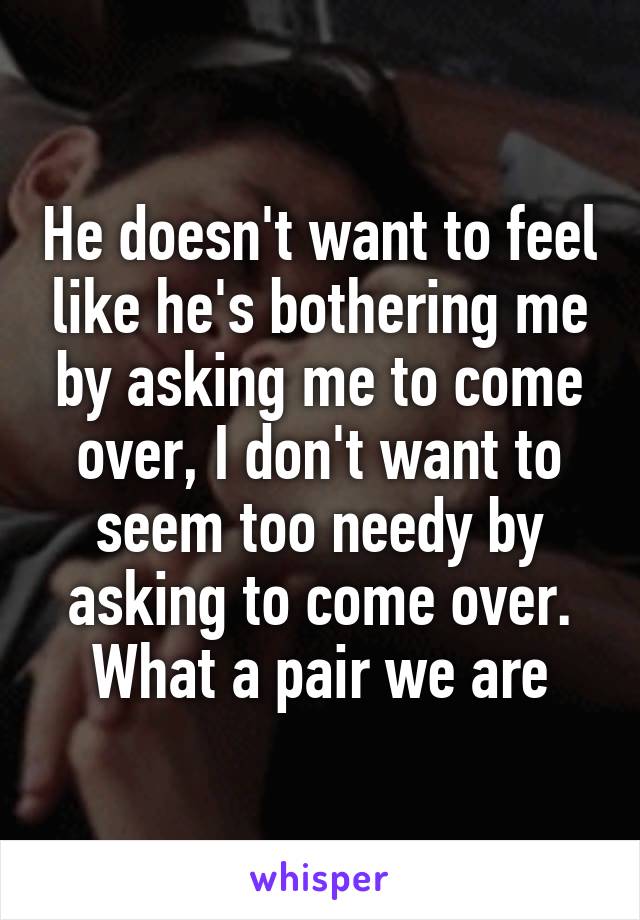 He doesn't want to feel like he's bothering me by asking me to come over, I don't want to seem too needy by asking to come over. What a pair we are