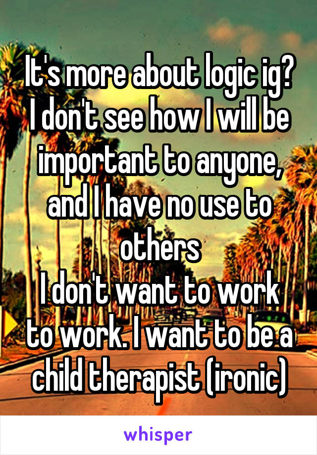 It's more about logic ig?
I don't see how I will be important to anyone, and I have no use to others
I don't want to work to work. I want to be a child therapist (ironic)