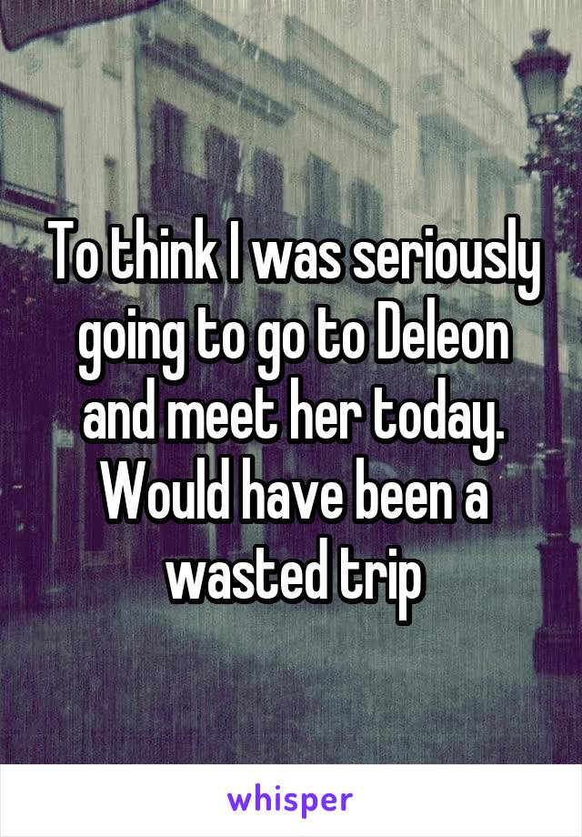 To think I was seriously going to go to Deleon and meet her today. Would have been a wasted trip