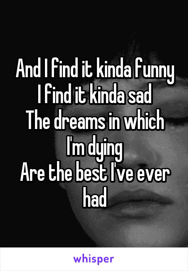 And I find it kinda funny
I find it kinda sad
The dreams in which I'm dying
Are the best I've ever had