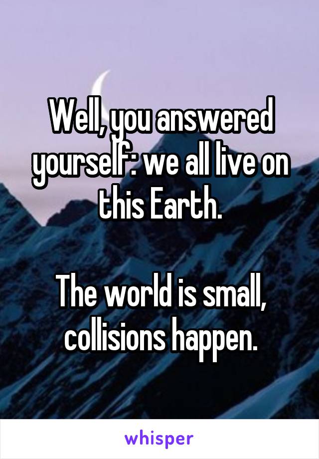 Well, you answered yourself: we all live on this Earth.

The world is small, collisions happen.