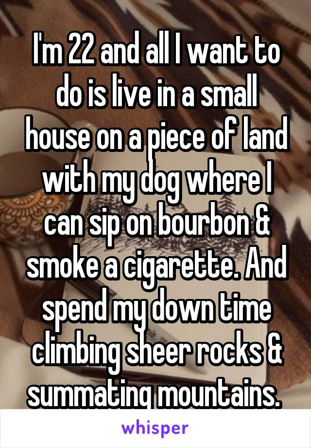 I'm 22 and all I want to do is live in a small house on a piece of land with my dog where I can sip on bourbon & smoke a cigarette. And spend my down time climbing sheer rocks & summating mountains. 