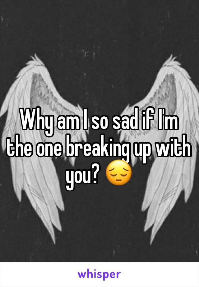 Why am I so sad if I'm the one breaking up with you? 😔