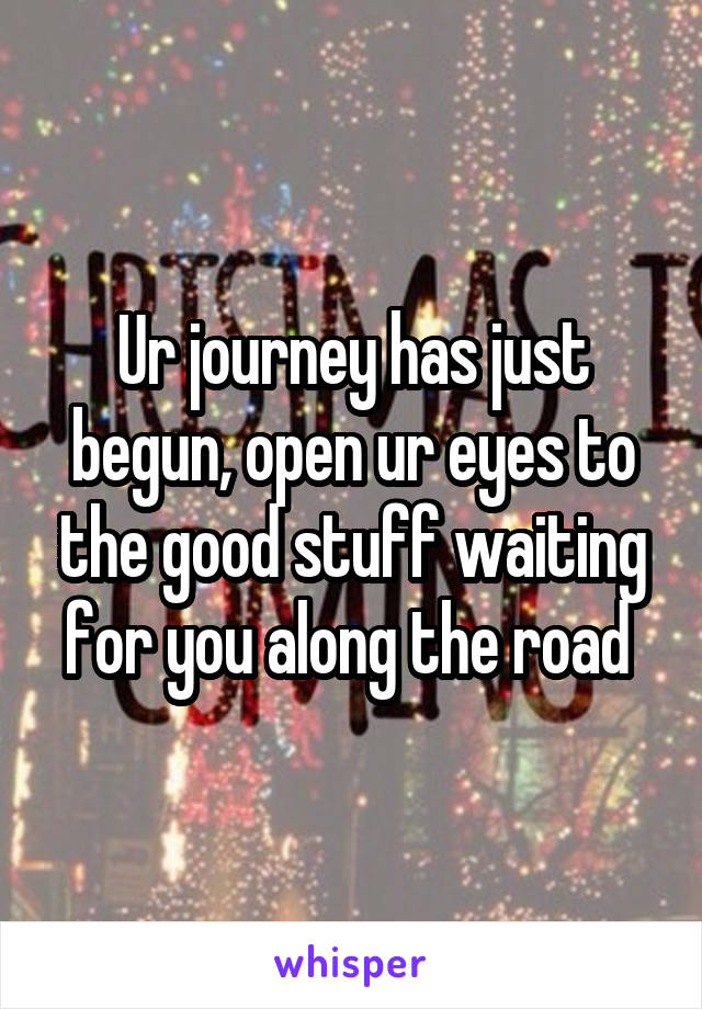 Ur journey has just begun, open ur eyes to the good stuff waiting for you along the road 