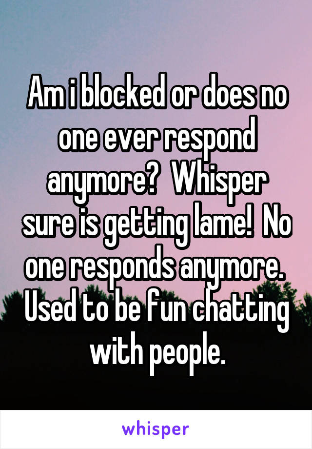 Am i blocked or does no one ever respond anymore?  Whisper sure is getting lame!  No one responds anymore.  Used to be fun chatting with people.